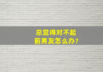 总觉得对不起前男友怎么办?