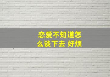 恋爱不知道怎么谈下去 好烦