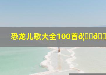 恐龙儿歌大全100首𦐒🐲