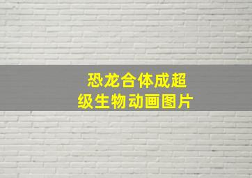 恐龙合体成超级生物动画图片