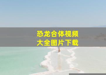 恐龙合体视频大全图片下载