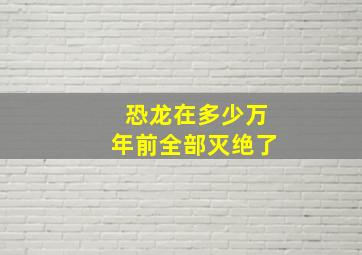 恐龙在多少万年前全部灭绝了