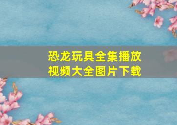 恐龙玩具全集播放视频大全图片下载