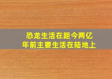 恐龙生活在距今两亿年前主要生活在陆地上