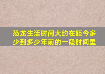 恐龙生活时间大约在距今多少到多少年前的一段时间里