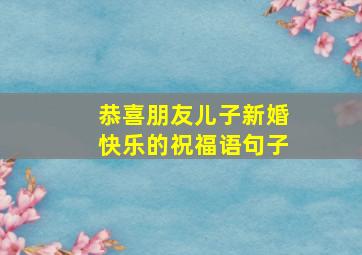 恭喜朋友儿子新婚快乐的祝福语句子