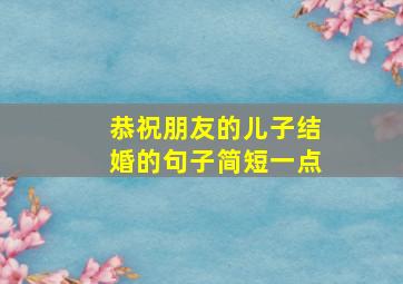 恭祝朋友的儿子结婚的句子简短一点