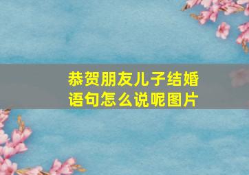 恭贺朋友儿子结婚语句怎么说呢图片