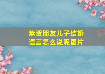 恭贺朋友儿子结婚语言怎么说呢图片