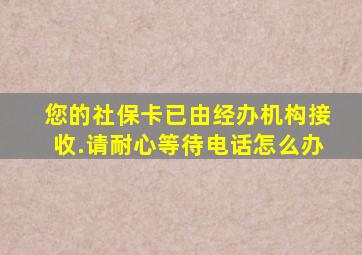 您的社保卡已由经办机构接收.请耐心等待电话怎么办