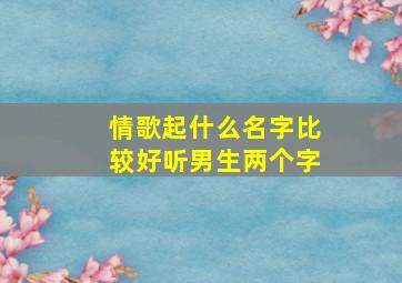 情歌起什么名字比较好听男生两个字