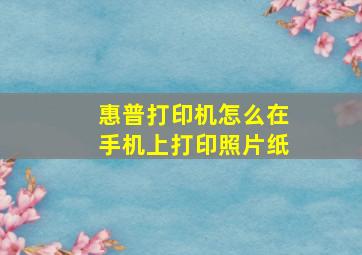 惠普打印机怎么在手机上打印照片纸