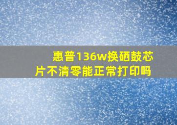 惠普136w换硒鼓芯片不清零能正常打印吗