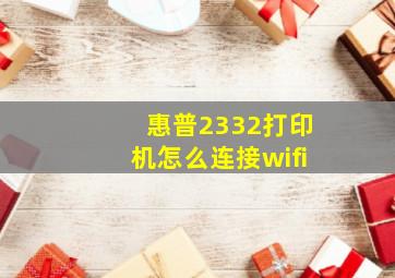 惠普2332打印机怎么连接wifi