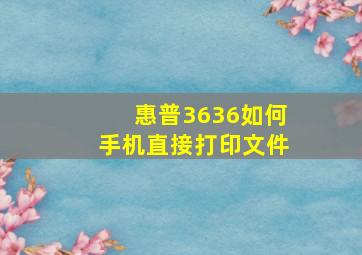 惠普3636如何手机直接打印文件