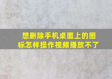 想删除手机桌面上的图标怎样操作视频播放不了