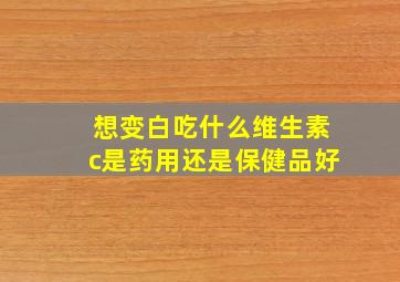 想变白吃什么维生素c是药用还是保健品好