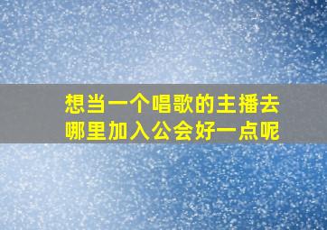 想当一个唱歌的主播去哪里加入公会好一点呢