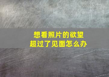 想看照片的欲望超过了见面怎么办