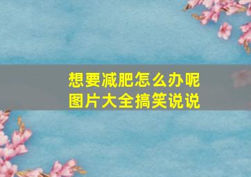 想要减肥怎么办呢图片大全搞笑说说