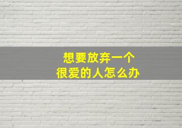 想要放弃一个很爱的人怎么办