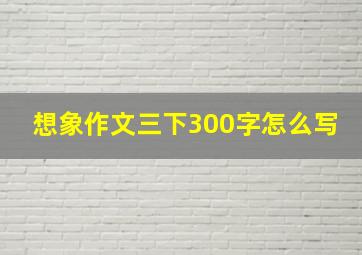 想象作文三下300字怎么写