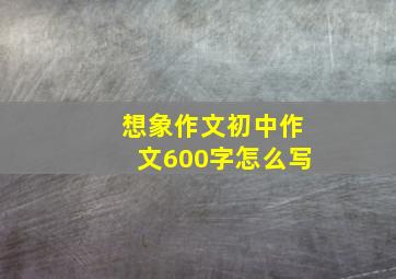 想象作文初中作文600字怎么写