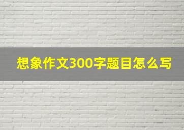 想象作文300字题目怎么写