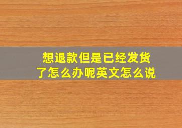 想退款但是已经发货了怎么办呢英文怎么说