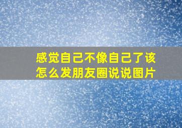 感觉自己不像自己了该怎么发朋友圈说说图片