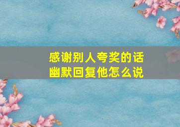 感谢别人夸奖的话幽默回复他怎么说