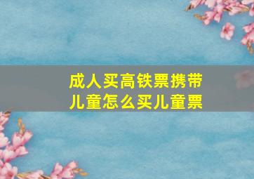 成人买高铁票携带儿童怎么买儿童票