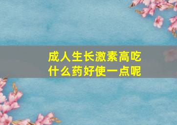 成人生长激素高吃什么药好使一点呢