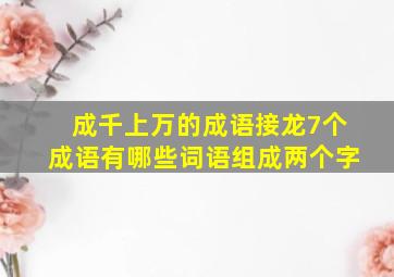 成千上万的成语接龙7个成语有哪些词语组成两个字