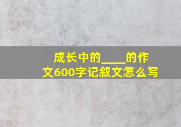 成长中的____的作文600字记叙文怎么写