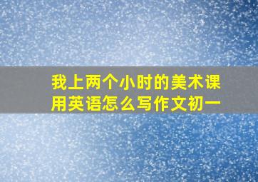 我上两个小时的美术课用英语怎么写作文初一