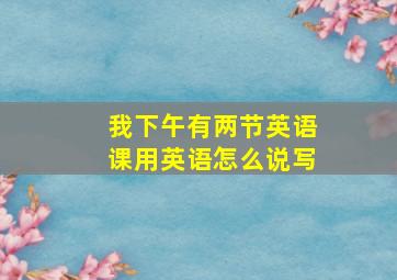 我下午有两节英语课用英语怎么说写