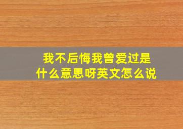 我不后悔我曾爱过是什么意思呀英文怎么说