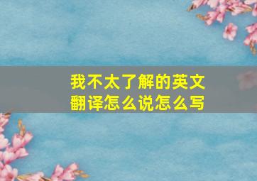 我不太了解的英文翻译怎么说怎么写