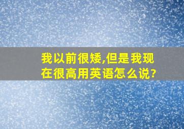 我以前很矮,但是我现在很高用英语怎么说?