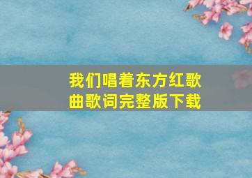 我们唱着东方红歌曲歌词完整版下载