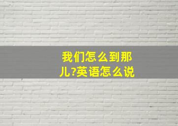 我们怎么到那儿?英语怎么说