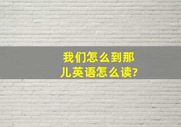 我们怎么到那儿英语怎么读?