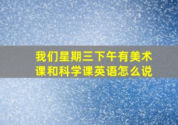 我们星期三下午有美术课和科学课英语怎么说