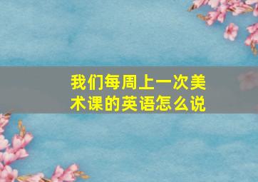 我们每周上一次美术课的英语怎么说