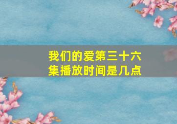 我们的爱第三十六集播放时间是几点