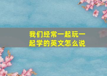 我们经常一起玩一起学的英文怎么说