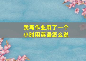 我写作业用了一个小时用英语怎么说