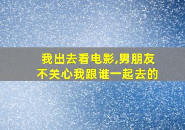 我出去看电影,男朋友不关心我跟谁一起去的