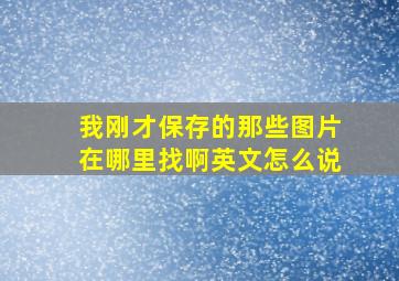 我刚才保存的那些图片在哪里找啊英文怎么说